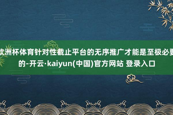 欧洲杯体育针对性截止平台的无序推广才能是至极必要的-开云·kaiyun(中国)官方网站 登录入口