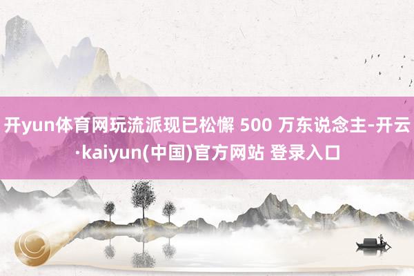 开yun体育网玩流派现已松懈 500 万东说念主-开云·kaiyun(中国)官方网站 登录入口