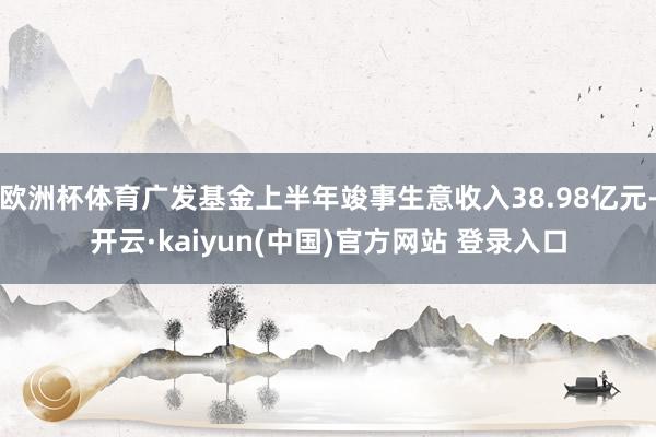 欧洲杯体育广发基金上半年竣事生意收入38.98亿元-开云·kaiyun(中国)官方网站 登录入口