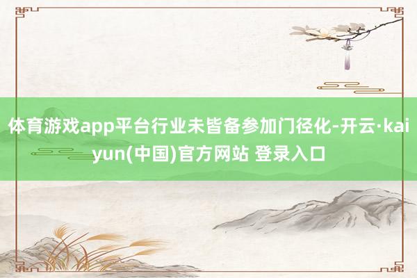 体育游戏app平台行业未皆备参加门径化-开云·kaiyun(中国)官方网站 登录入口