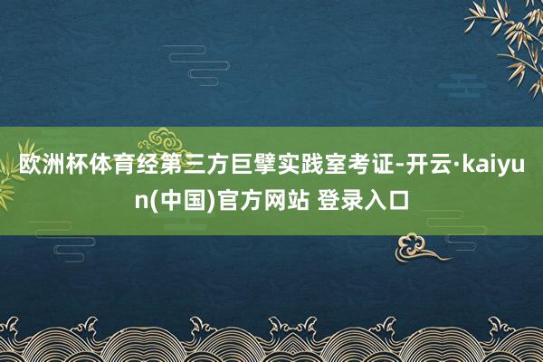 欧洲杯体育 经第三方巨擘实践室考证-开云·kaiyun(中国)官方网站 登录入口
