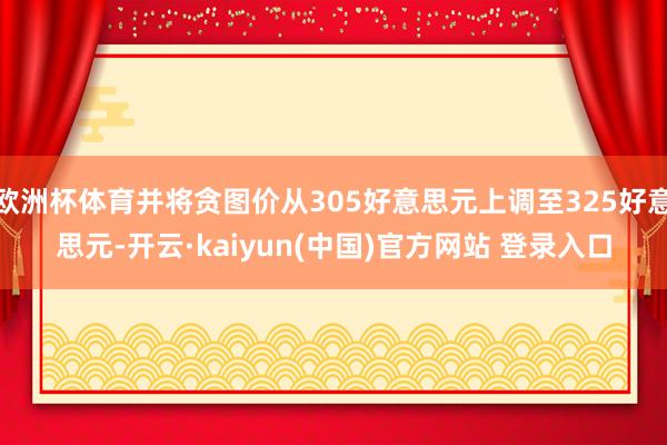 欧洲杯体育并将贪图价从305好意思元上调至325好意思元-开云·kaiyun(中国)官方网站 登录入口