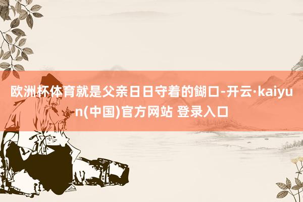 欧洲杯体育就是父亲日日守着的餬口-开云·kaiyun(中国)官方网站 登录入口