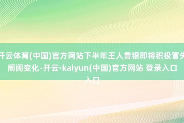 开云体育(中国)官方网站下半年王人鲁银即将积极冒失阛阓变化-开云·kaiyun(中国)官方网站 登录入口