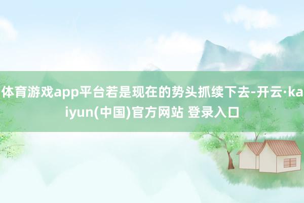 体育游戏app平台若是现在的势头抓续下去-开云·kaiyun(中国)官方网站 登录入口
