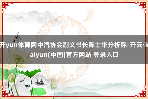 开yun体育网中汽协会副文书长陈士华分析称-开云·kaiyun(中国)官方网站 登录入口