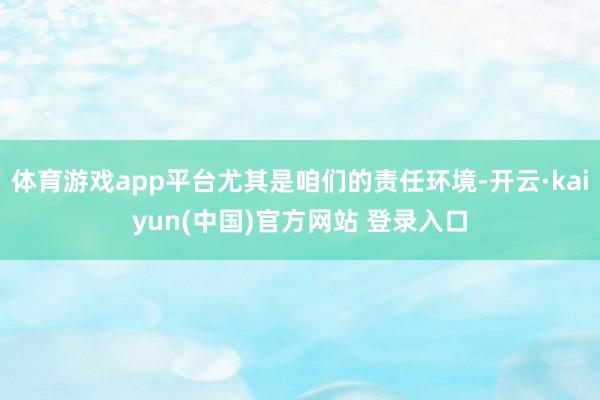 体育游戏app平台尤其是咱们的责任环境-开云·kaiyun(中国)官方网站 登录入口