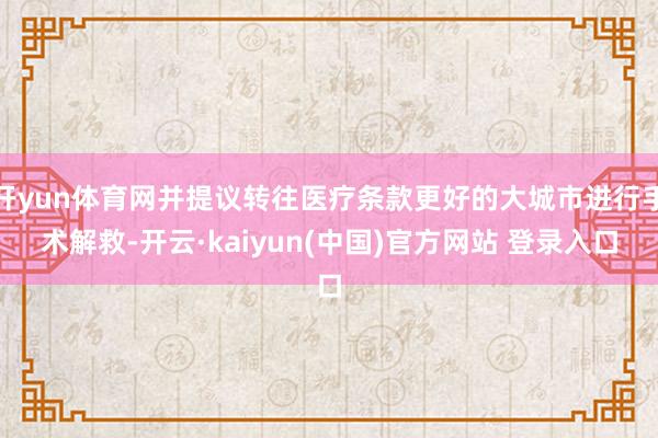 开yun体育网并提议转往医疗条款更好的大城市进行手术解救-开云·kaiyun(中国)官方网站 登录入口