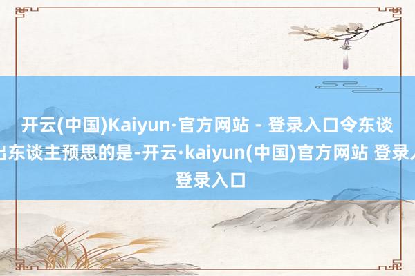 开云(中国)Kaiyun·官方网站 - 登录入口令东谈主出东谈主预思的是-开云·kaiyun(中国)官方网站 登录入口