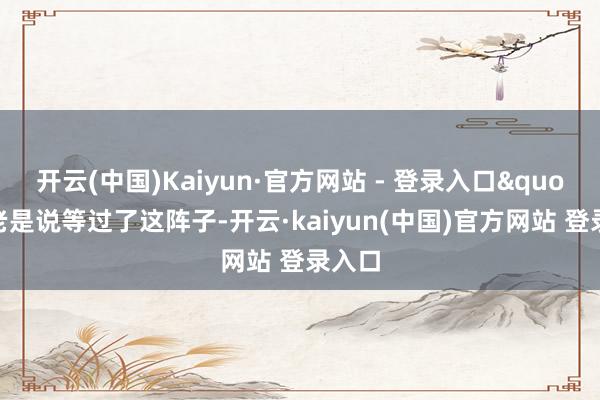 开云(中国)Kaiyun·官方网站 - 登录入口"你老是说等过了这阵子-开云·kaiyun(中国)官方网站 登录入口