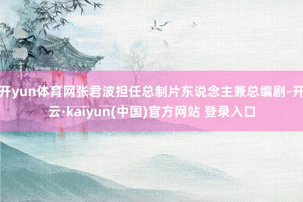 开yun体育网张君波担任总制片东说念主兼总编剧-开云·kaiyun(中国)官方网站 登录入口