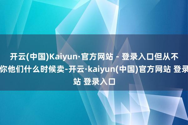 开云(中国)Kaiyun·官方网站 - 登录入口但从不告诉你他们什么时候卖-开云·kaiyun(中国)官方网站 登录入口