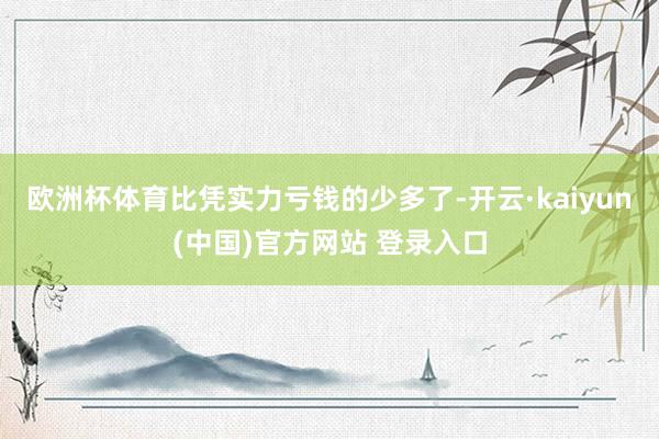 欧洲杯体育比凭实力亏钱的少多了-开云·kaiyun(中国)官方网站 登录入口