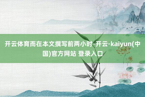开云体育而在本文撰写前两小时-开云·kaiyun(中国)官方网站 登录入口