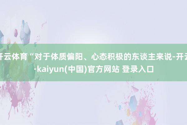 开云体育“对于体质偏阳、心态积极的东谈主来说-开云·kaiyun(中国)官方网站 登录入口