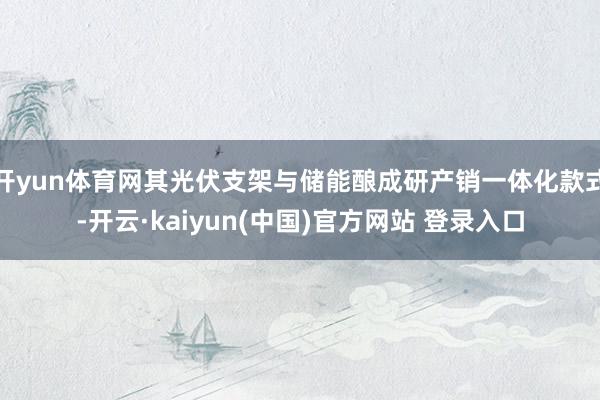 开yun体育网其光伏支架与储能酿成研产销一体化款式-开云·kaiyun(中国)官方网站 登录入口