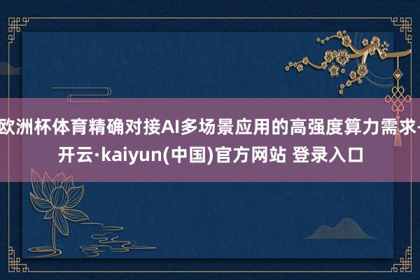 欧洲杯体育精确对接AI多场景应用的高强度算力需求-开云·kaiyun(中国)官方网站 登录入口