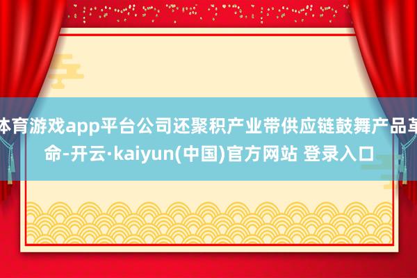 体育游戏app平台公司还聚积产业带供应链鼓舞产品革命-开云·kaiyun(中国)官方网站 登录入口