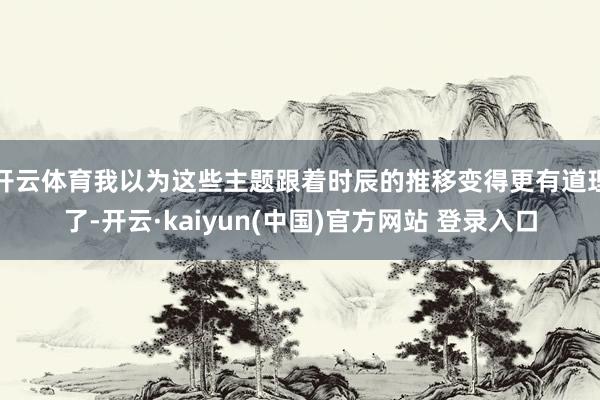 开云体育我以为这些主题跟着时辰的推移变得更有道理了-开云·kaiyun(中国)官方网站 登录入口