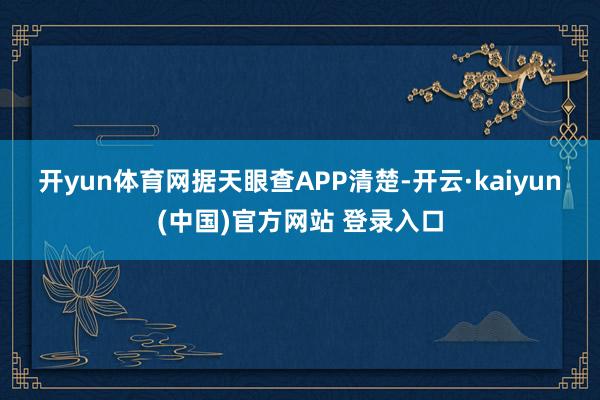 开yun体育网　　据天眼查APP清楚-开云·kaiyun(中国)官方网站 登录入口