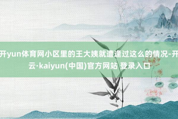 开yun体育网小区里的王大姨就遭逢过这么的情况-开云·kaiyun(中国)官方网站 登录入口