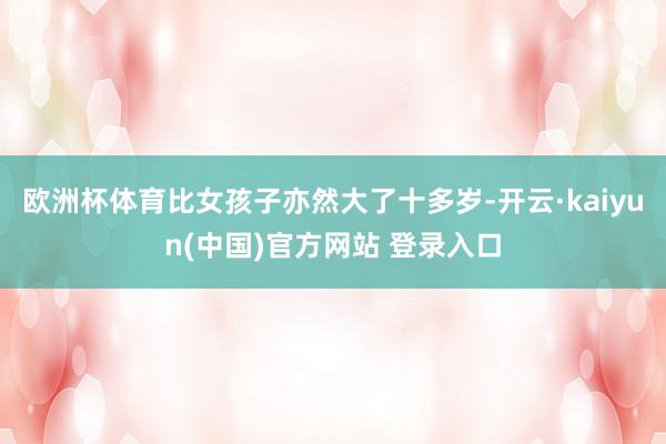 欧洲杯体育比女孩子亦然大了十多岁-开云·kaiyun(中国)官方网站 登录入口