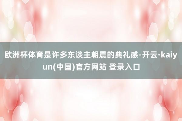 欧洲杯体育是许多东谈主朝晨的典礼感-开云·kaiyun(中国)官方网站 登录入口