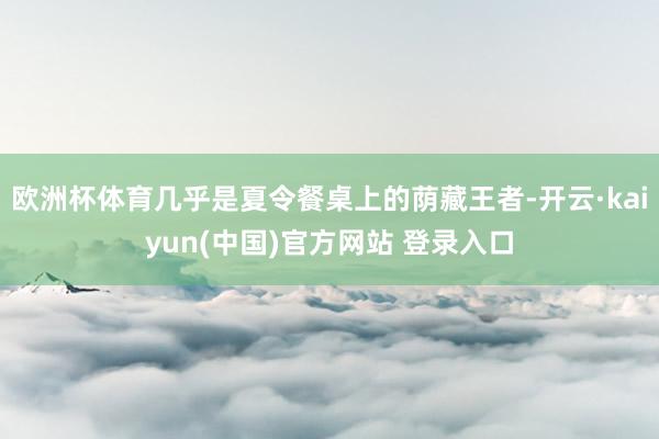 欧洲杯体育几乎是夏令餐桌上的荫藏王者-开云·kaiyun(中国)官方网站 登录入口