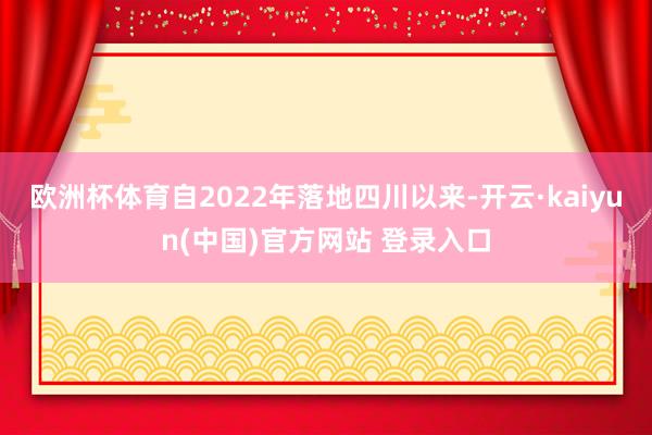 欧洲杯体育自2022年落地四川以来-开云·kaiyun(中国)官方网站 登录入口
