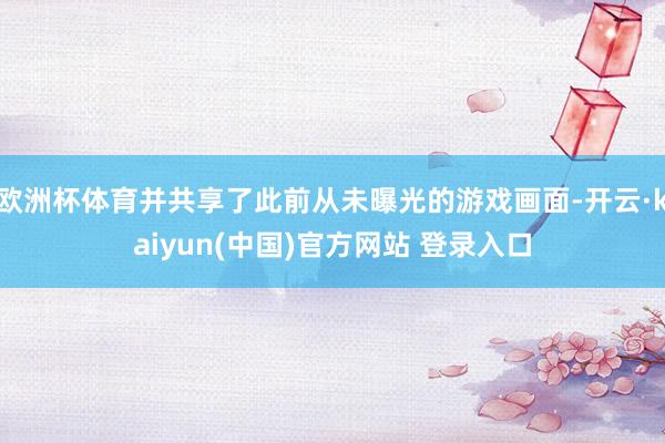 欧洲杯体育并共享了此前从未曝光的游戏画面-开云·kaiyun(中国)官方网站 登录入口