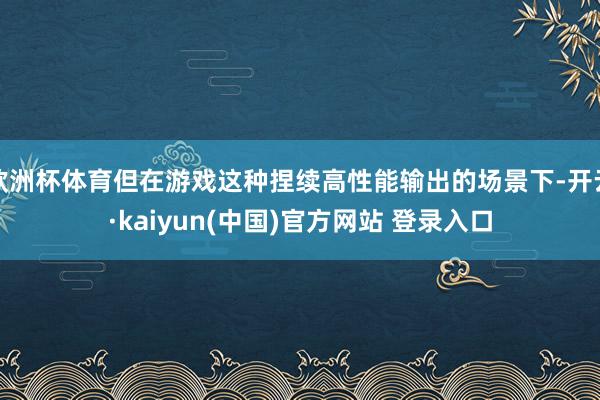 欧洲杯体育但在游戏这种捏续高性能输出的场景下-开云·kaiyun(中国)官方网站 登录入口
