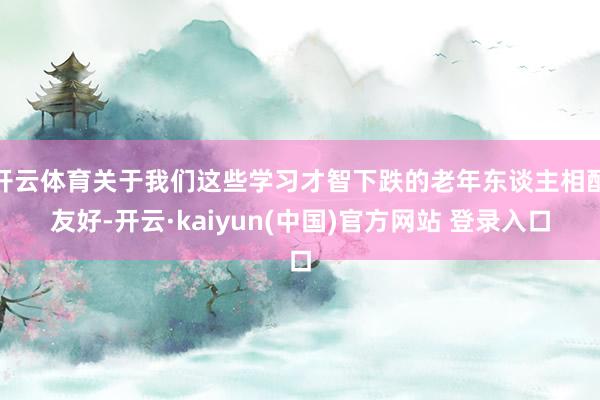 开云体育关于我们这些学习才智下跌的老年东谈主相配友好-开云·kaiyun(中国)官方网站 登录入口