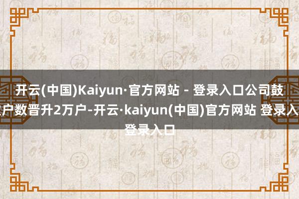 开云(中国)Kaiyun·官方网站 - 登录入口公司鼓吹户数晋升2万户-开云·kaiyun(中国)官方网站 登录入口