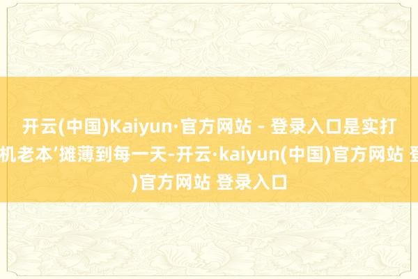 开云(中国)Kaiyun·官方网站 - 登录入口是实打实把‘换机老本’摊薄到每一天-开云·kaiyun(中国)官方网站 登录入口