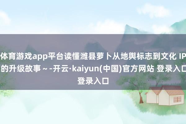 体育游戏app平台读懂潍县萝卜从地舆标志到文化 IP 的升级故事～-开云·kaiyun(中国)官方网站 登录入口