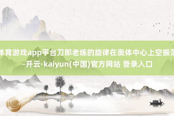 体育游戏app平台刀郎老练的旋律在奥体中心上空振荡-开云·kaiyun(中国)官方网站 登录入口