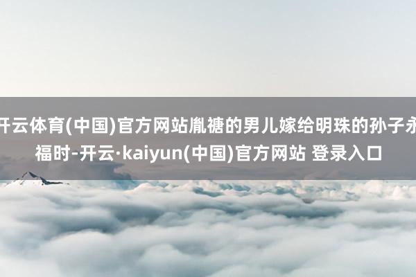 开云体育(中国)官方网站胤禟的男儿嫁给明珠的孙子永福时-开云·kaiyun(中国)官方网站 登录入口