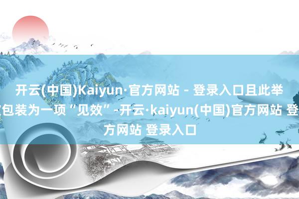 开云(中国)Kaiyun·官方网站 - 登录入口且此举不错被包装为一项“见效”-开云·kaiyun(中国)官方网站 登录入口