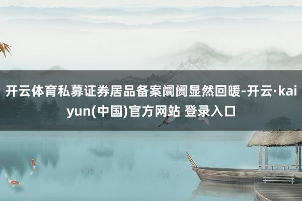 开云体育私募证券居品备案阛阓显然回暖-开云·kaiyun(中国)官方网站 登录入口