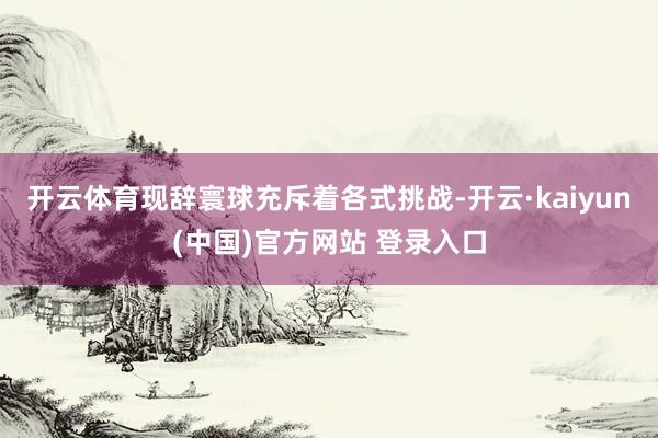 开云体育 现辞寰球充斥着各式挑战-开云·kaiyun(中国)官方网站 登录入口