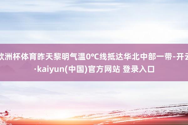 欧洲杯体育昨天黎明气温0℃线抵达华北中部一带-开云·kaiyun(中国)官方网站 登录入口