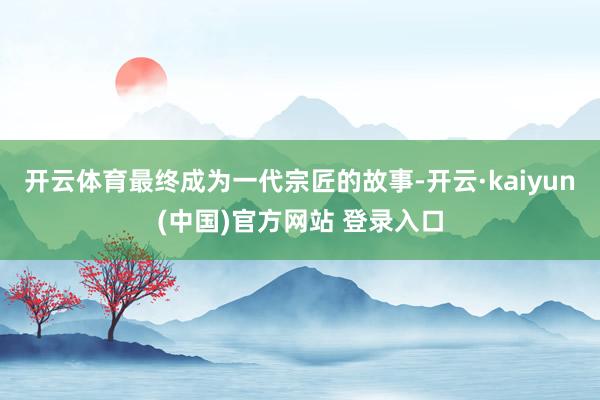 开云体育最终成为一代宗匠的故事-开云·kaiyun(中国)官方网站 登录入口