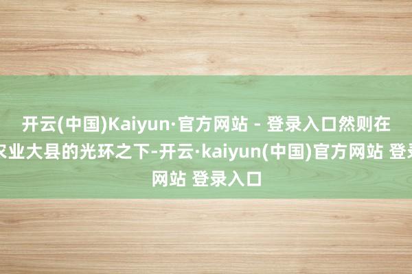 开云(中国)Kaiyun·官方网站 - 登录入口然则在传统农业大县的光环之下-开云·kaiyun(中国)官方网站 登录入口