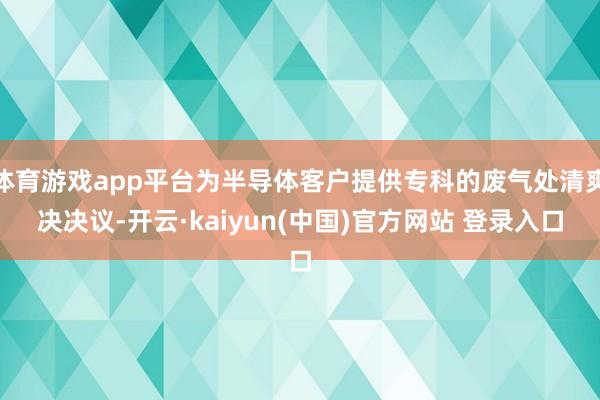 体育游戏app平台为半导体客户提供专科的废气处清爽决决议-开云·kaiyun(中国)官方网站 登录入口