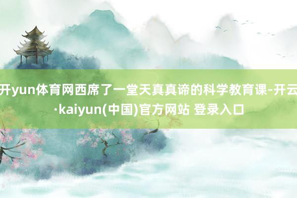 开yun体育网西席了一堂天真真谛的科学教育课-开云·kaiyun(中国)官方网站 登录入口