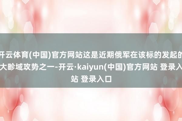 开云体育(中国)官方网站这是近期俄军在该标的发起的最大畛域攻势之一-开云·kaiyun(中国)官方网站 登录入口