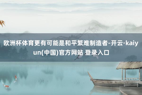 欧洲杯体育更有可能是和平繁难制造者-开云·kaiyun(中国)官方网站 登录入口
