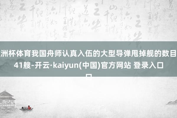 欧洲杯体育我国舟师认真入伍的大型导弹甩掉舰的数目为41艘-开云·kaiyun(中国)官方网站 登录入口