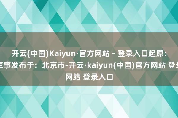 开云(中国)Kaiyun·官方网站 - 登录入口起原：央视军事发布于：北京市-开云·kaiyun(中国)官方网站 登录入口