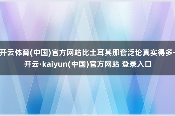 开云体育(中国)官方网站比土耳其那套泛论真实得多-开云·kaiyun(中国)官方网站 登录入口
